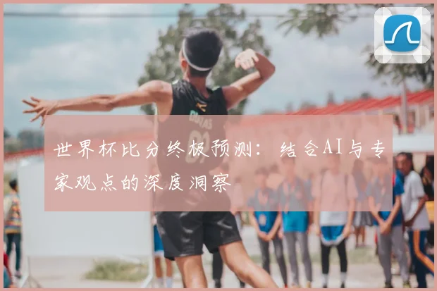 世界杯比分终极预测：结合AI与专家观点的深度洞察
