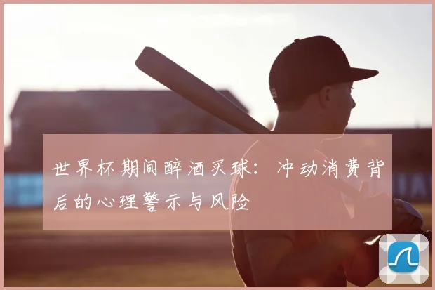 世界杯期间醉酒买球：冲动消费背后的心理警示与风险