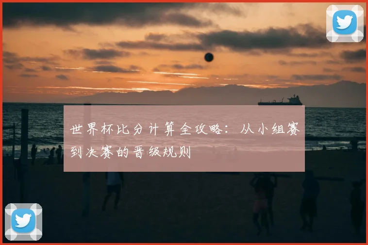 世界杯比分计算全攻略：从小组赛到决赛的晋级规则