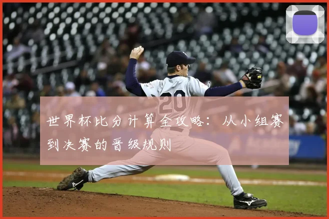 世界杯比分计算全攻略：从小组赛到决赛的晋级规则