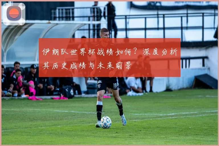 伊朗队世界杯战绩如何？深度分析其历史成绩与未来前景