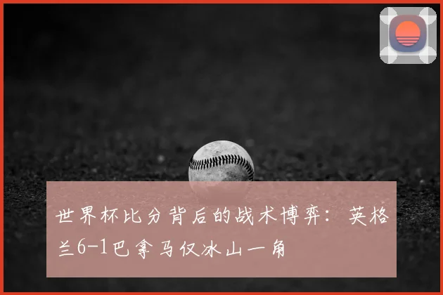 世界杯比分背后的战术博弈：英格兰6-1巴拿马仅冰山一角