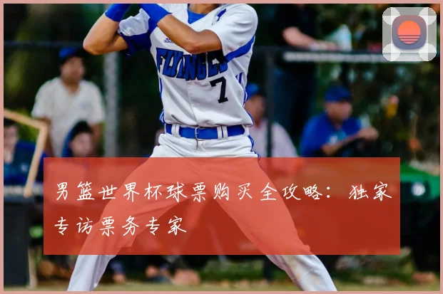 男篮世界杯球票购买全攻略:独家专访票务专家