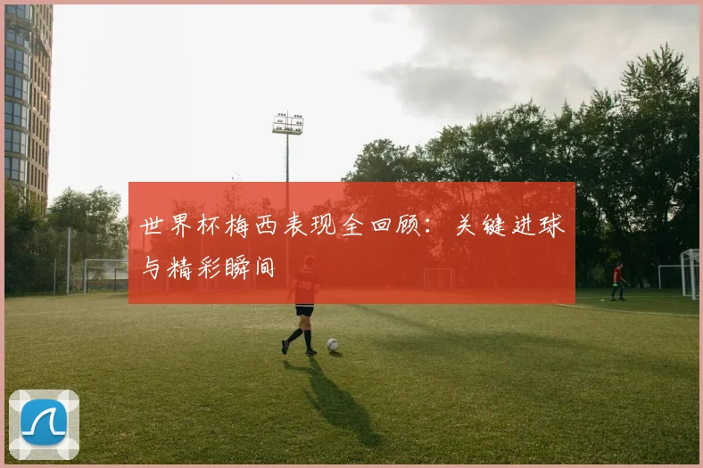 世界杯梅西表现全回顾：关键进球与精彩瞬间