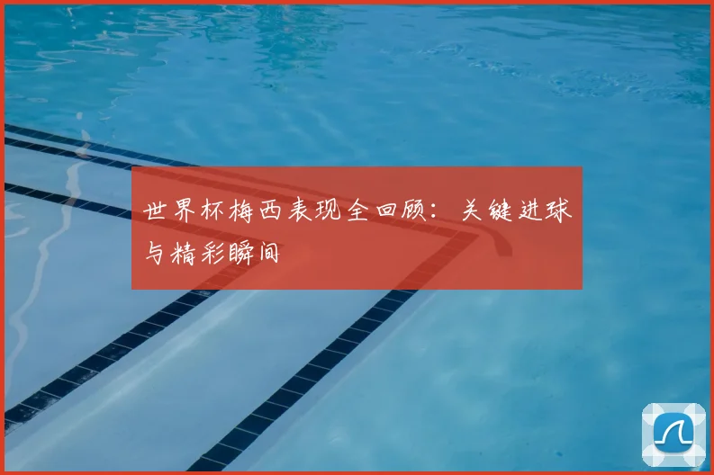 世界杯梅西表现全回顾：关键进球与精彩瞬间