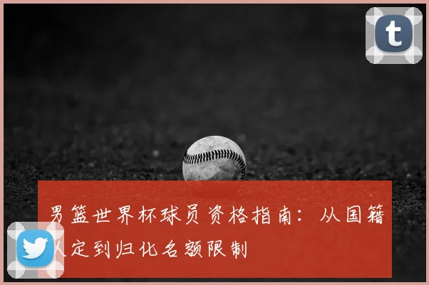男篮世界杯球员资格指南:从国籍认定到归化名额限制