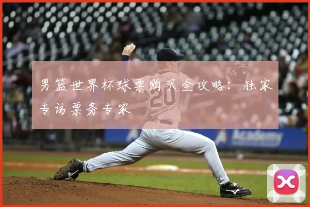 男篮世界杯球票购买全攻略:独家专访票务专家