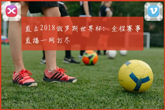 直击2018俄罗斯世界杯：全程赛事直播一网打尽
