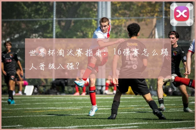 世界杯淘汰赛指南：16强赛怎么踢人晋级八强？