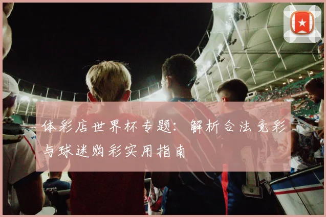 体彩店世界杯专题：解析合法竞彩与球迷购彩实用指南