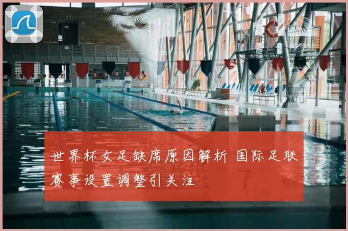 世界杯女足缺席原因解析 国际足联赛事设置调整引关注