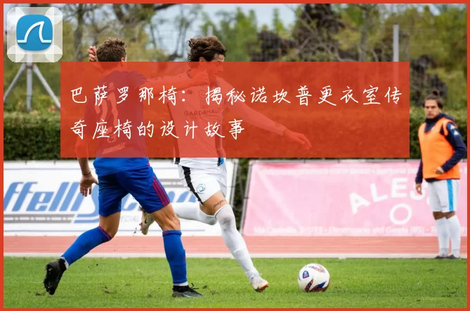 巴萨罗那椅：揭秘诺坎普更衣室传奇座椅的设计故事