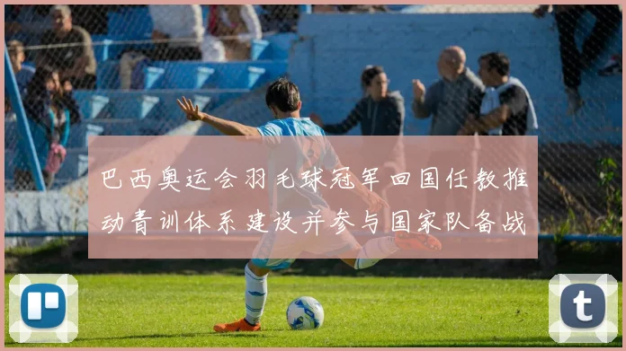 巴西奥运会羽毛球冠军回国任教推动青训体系建设并参与国家队备战指导