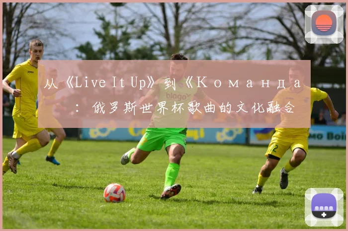 从《Live It Up》到《Команда》：俄罗斯世界杯歌曲的文化融合