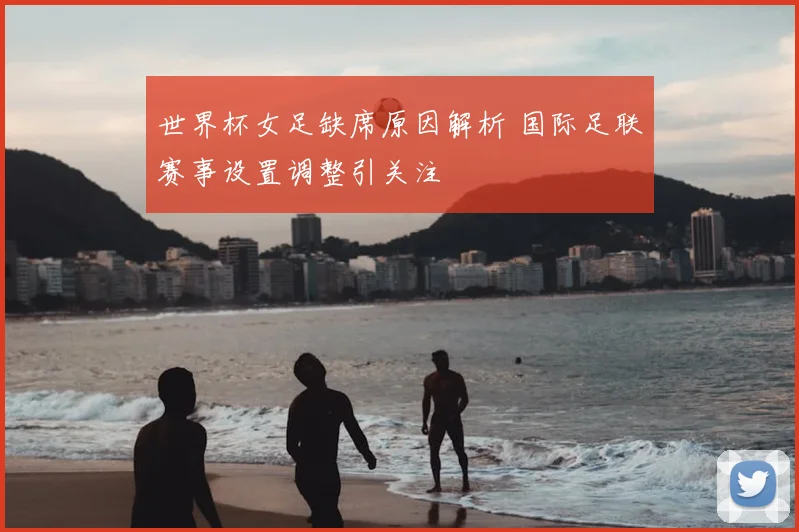 世界杯女足缺席原因解析 国际足联赛事设置调整引关注