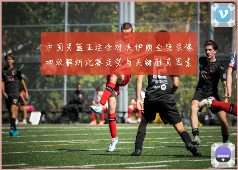 中国男篮亚运会对决伊朗全场录像回放解析比赛走势与关键胜负因素