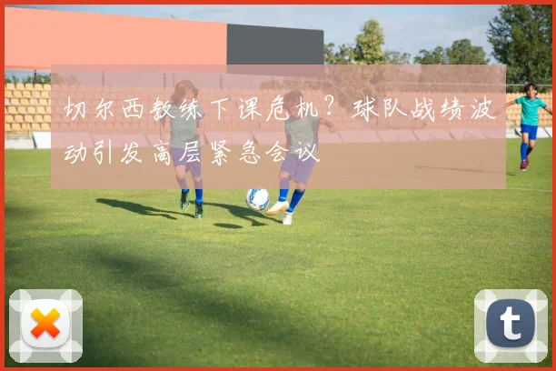 切尔西教练下课危机？球队战绩波动引发高层紧急会议