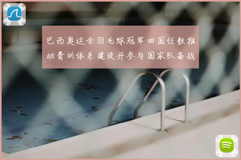 巴西奥运会羽毛球冠军回国任教推动青训体系建设并参与国家队备战指导